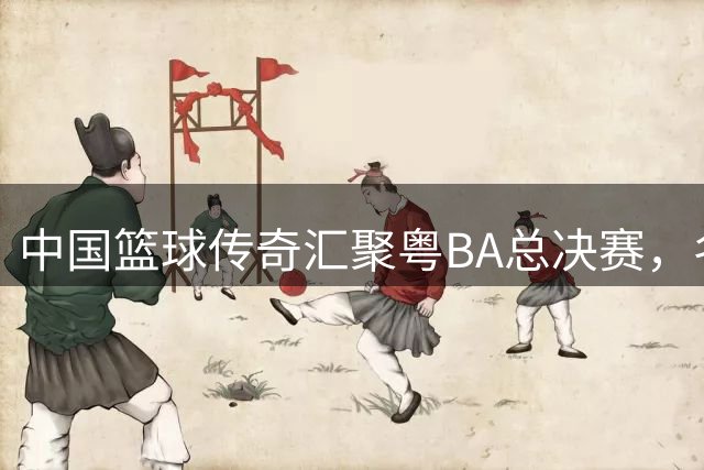 中国篮球传奇汇聚粤BA总决赛，名宿阵容惊艳全场