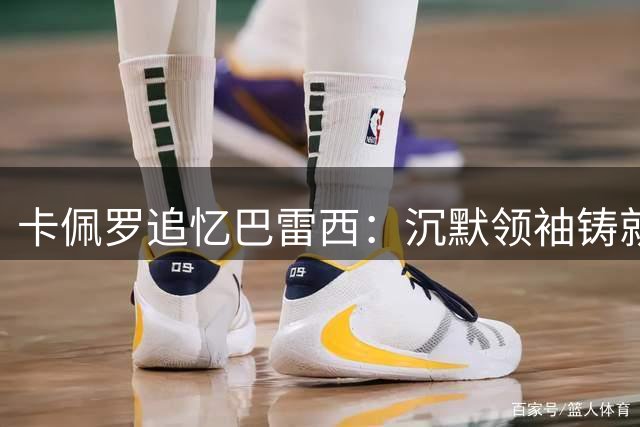 卡佩罗追忆巴雷西：沉默领袖铸就米兰王朝的黄金时代