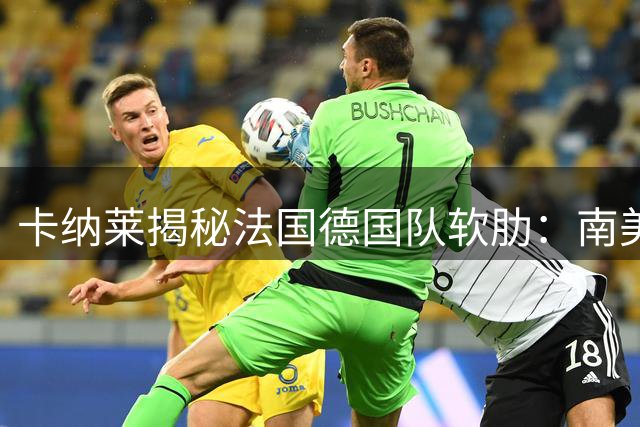 卡纳莱揭秘法国德国队软肋：南美式对抗令欧洲豪门无所适从