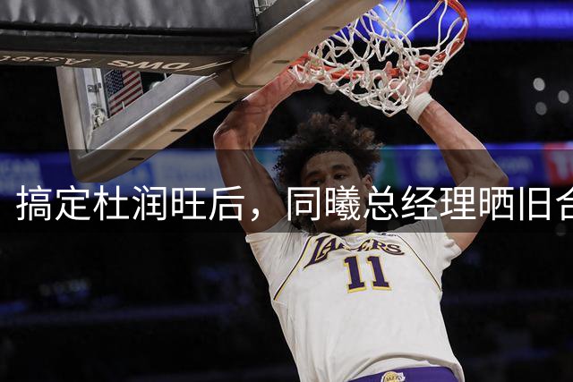 搞定杜润旺后，同曦总经理晒旧合照，7个字引猜想，徐杰也要来？