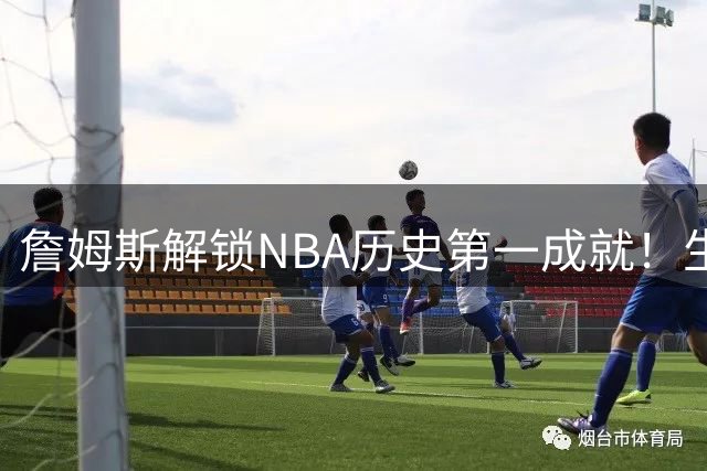 詹姆斯解锁NBA历史第一成就！生涯横跨五个位置创纪录