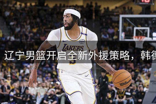辽宁男篮开启全新外援策略，韩德君力推重建计划