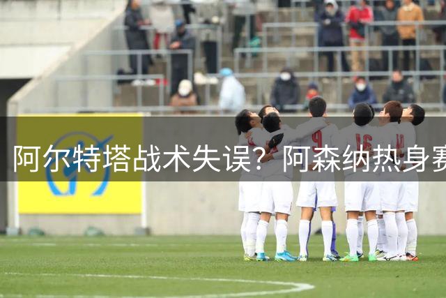 阿尔特塔战术失误？阿森纳热身赛惨败皇家贝蒂斯暴露阵容短板